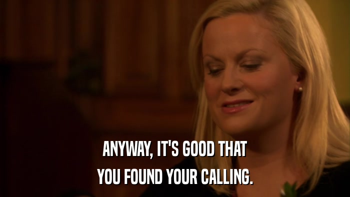 ANYWAY, IT'S GOOD THAT YOU FOUND YOUR CALLING. 