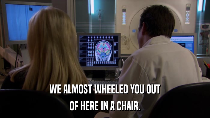 WE ALMOST WHEELED YOU OUT OF HERE IN A CHAIR. 