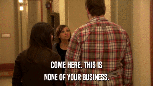 COME HERE. THIS IS NONE OF YOUR BUSINESS. 