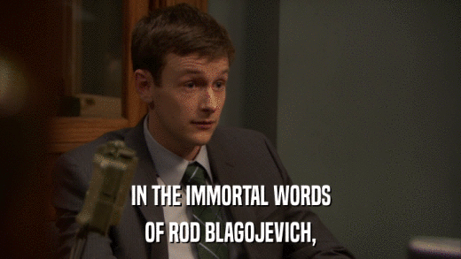 IN THE IMMORTAL WORDS OF ROD BLAGOJEVICH, 