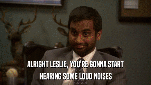 ALRIGHT LESLIE, YOU'RE GONNA START HEARING SOME LOUD NOISES 