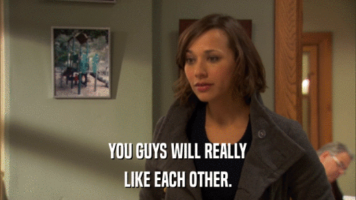YOU GUYS WILL REALLY LIKE EACH OTHER. 