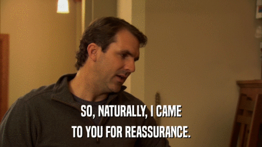 SO, NATURALLY, I CAME TO YOU FOR REASSURANCE. 