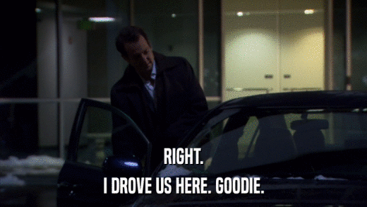 RIGHT. I DROVE US HERE. GOODIE. 