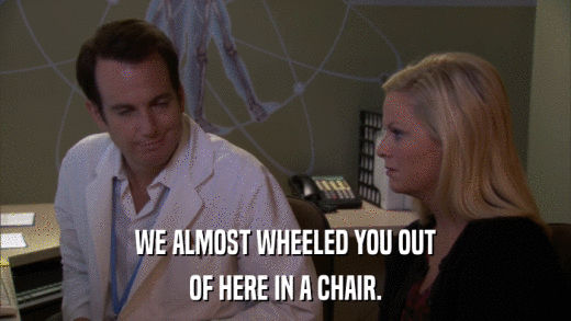 WE ALMOST WHEELED YOU OUT OF HERE IN A CHAIR. 