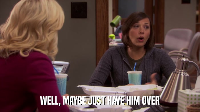 WELL, MAYBE JUST HAVE HIM OVER  