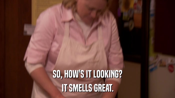 SO, HOW'S IT LOOKING? IT SMELLS GREAT. 
