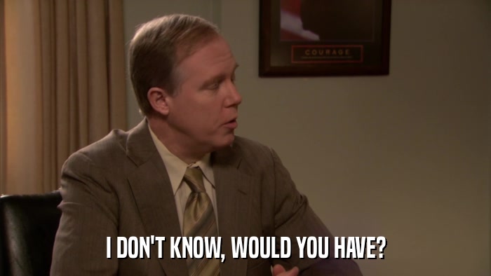 I DON'T KNOW, WOULD YOU HAVE?  