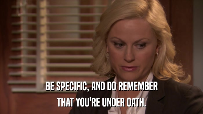 BE SPECIFIC, AND DO REMEMBER THAT YOU'RE UNDER OATH. 