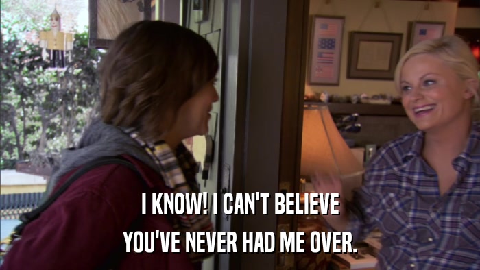 I KNOW! I CAN'T BELIEVE YOU'VE NEVER HAD ME OVER. 