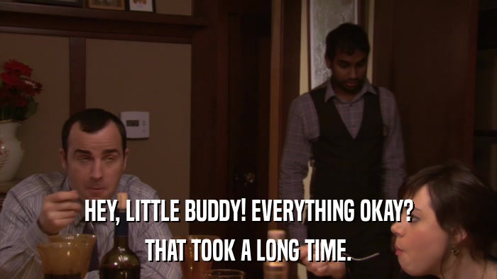 HEY, LITTLE BUDDY! EVERYTHING OKAY? THAT TOOK A LONG TIME. 