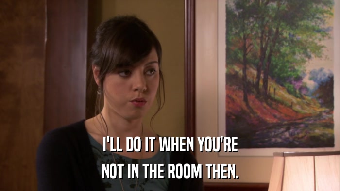 I'LL DO IT WHEN YOU'RE NOT IN THE ROOM THEN. 