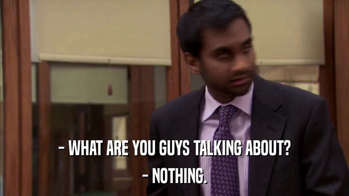 - WHAT ARE YOU GUYS TALKING ABOUT? - NOTHING. 