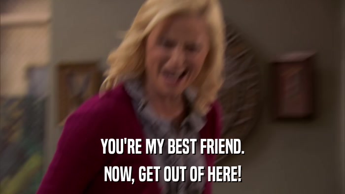YOU'RE MY BEST FRIEND. NOW, GET OUT OF HERE! 