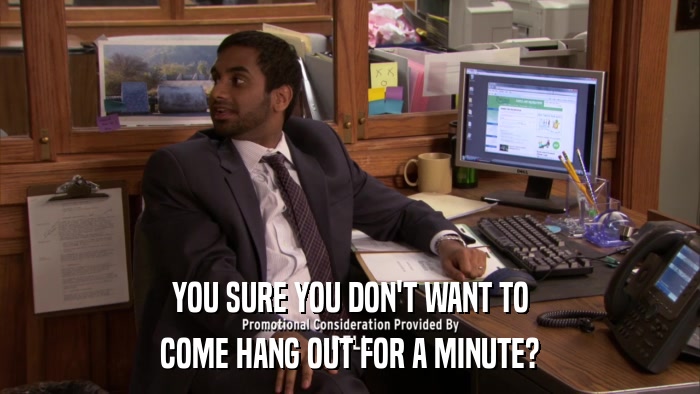 YOU SURE YOU DON'T WANT TO COME HANG OUT FOR A MINUTE? 