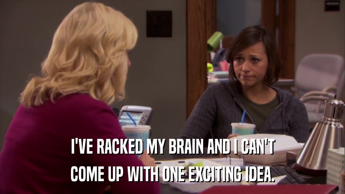 I'VE RACKED MY BRAIN AND I CAN'T COME UP WITH ONE EXCITING IDEA. 