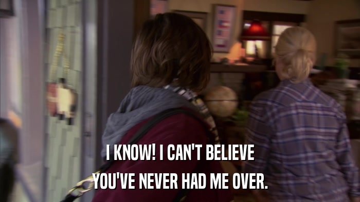 I KNOW! I CAN'T BELIEVE YOU'VE NEVER HAD ME OVER. 