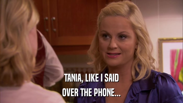 TANIA, LIKE I SAID OVER THE PHONE... 