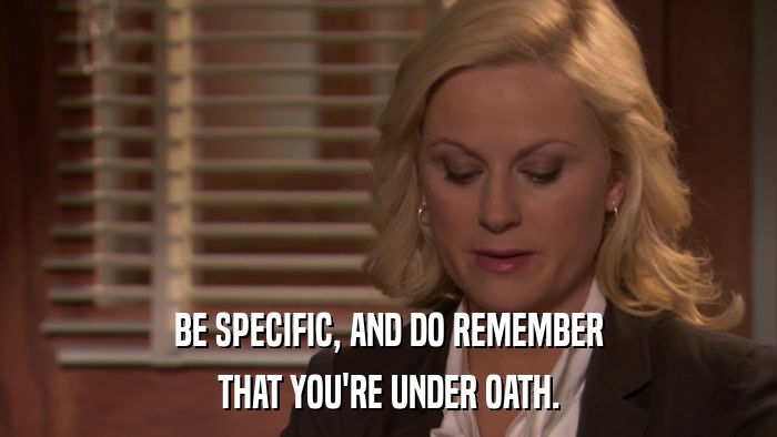 BE SPECIFIC, AND DO REMEMBER THAT YOU'RE UNDER OATH. 