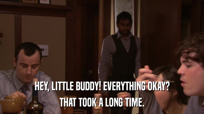HEY, LITTLE BUDDY! EVERYTHING OKAY? THAT TOOK A LONG TIME. 