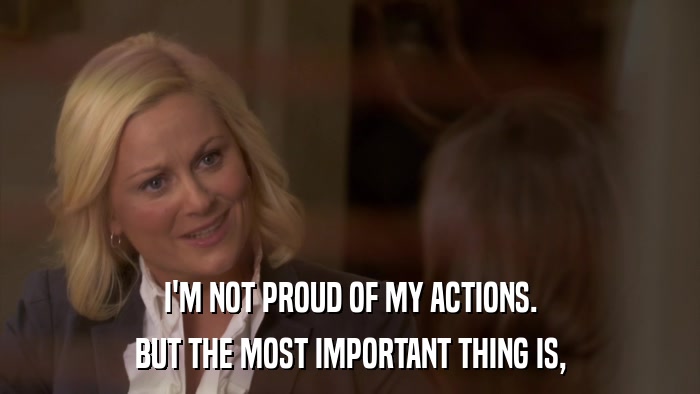 I'M NOT PROUD OF MY ACTIONS. BUT THE MOST IMPORTANT THING IS, 