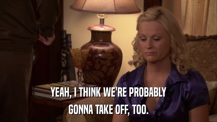 YEAH, I THINK WE'RE PROBABLY GONNA TAKE OFF, TOO. 