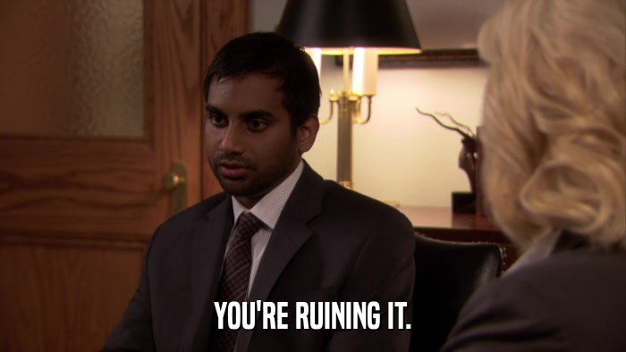 YOU'RE RUINING IT.  