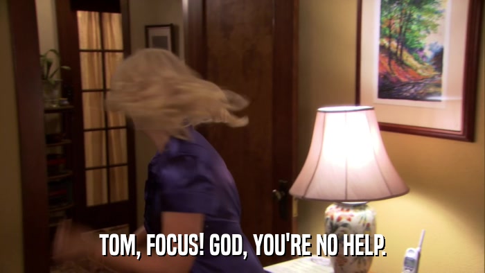 TOM, FOCUS! GOD, YOU'RE NO HELP.  
