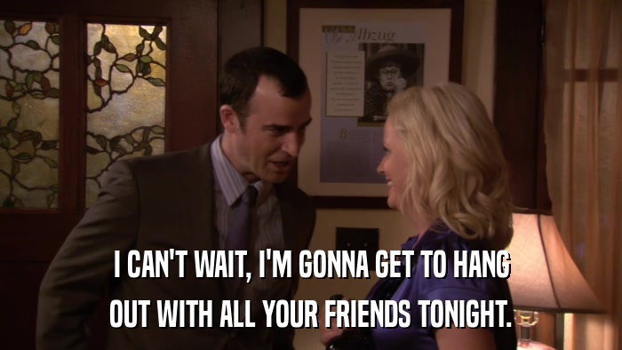 I CAN'T WAIT, I'M GONNA GET TO HANG OUT WITH ALL YOUR FRIENDS TONIGHT. 