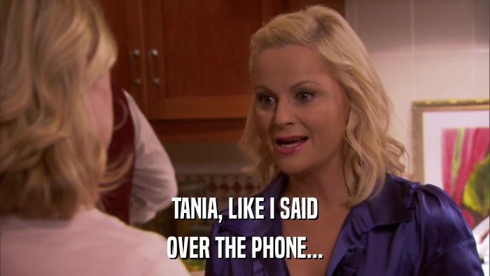 TANIA, LIKE I SAID OVER THE PHONE... 