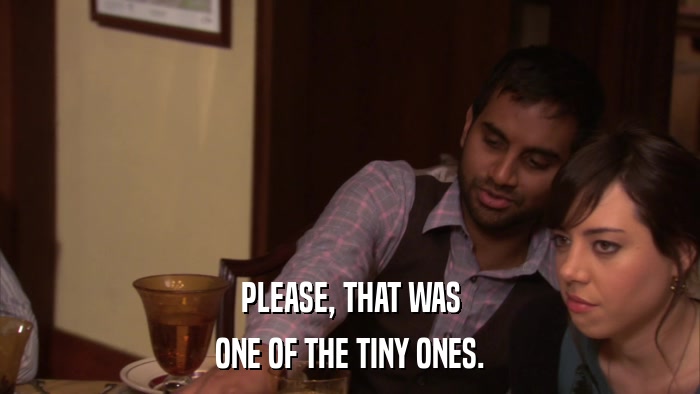 PLEASE, THAT WAS ONE OF THE TINY ONES. 