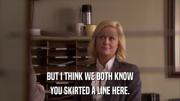 BUT I THINK WE BOTH KNOW YOU SKIRTED A LINE HERE. 