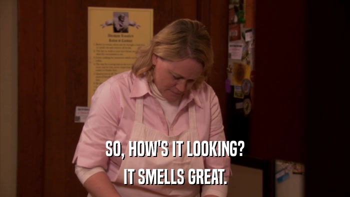SO, HOW'S IT LOOKING? IT SMELLS GREAT. 