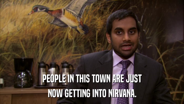 PEOPLE IN THIS TOWN ARE JUST NOW GETTING INTO NIRVANA. 