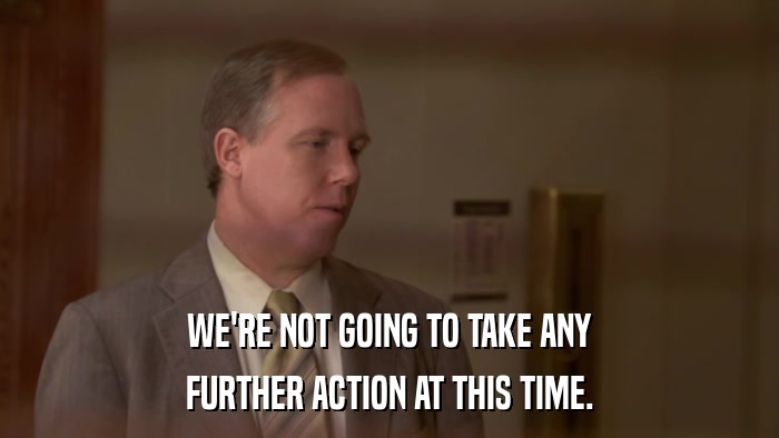 WE'RE NOT GOING TO TAKE ANY FURTHER ACTION AT THIS TIME. 