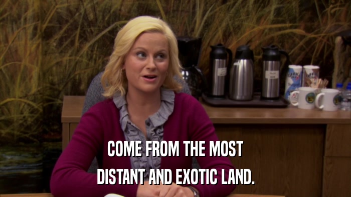 COME FROM THE MOST DISTANT AND EXOTIC LAND. 
