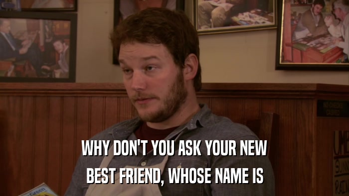 WHY DON'T YOU ASK YOUR NEW BEST FRIEND, WHOSE NAME IS 