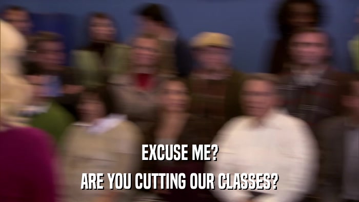 EXCUSE ME? ARE YOU CUTTING OUR CLASSES? 