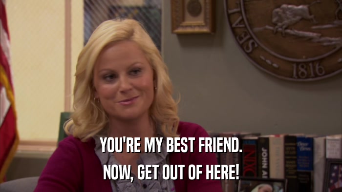 YOU'RE MY BEST FRIEND. NOW, GET OUT OF HERE! 
