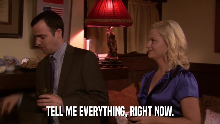 TELL ME EVERYTHING, RIGHT NOW.  
