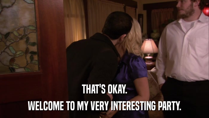 THAT'S OKAY. WELCOME TO MY VERY INTERESTING PARTY. 