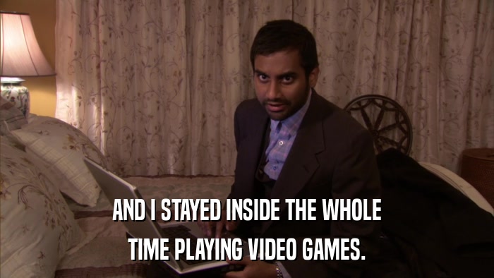 AND I STAYED INSIDE THE WHOLE TIME PLAYING VIDEO GAMES. 