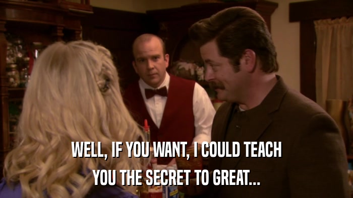 WELL, IF YOU WANT, I COULD TEACH YOU THE SECRET TO GREAT... 