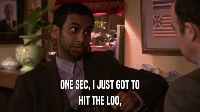 ONE SEC, I JUST GOT TO HIT THE LOO, 