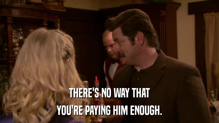 THERE'S NO WAY THAT YOU'RE PAYING HIM ENOUGH. 