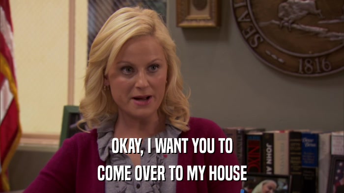 OKAY, I WANT YOU TO COME OVER TO MY HOUSE 