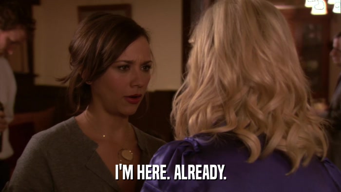 I'M HERE. ALREADY.  