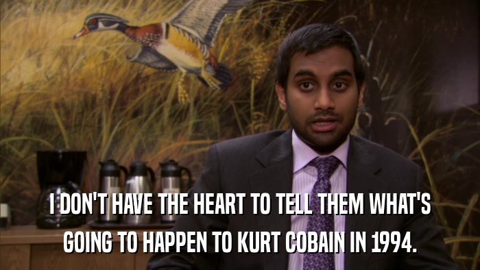 I DON'T HAVE THE HEART TO TELL THEM WHAT'S GOING TO HAPPEN TO KURT COBAIN IN 1994. 