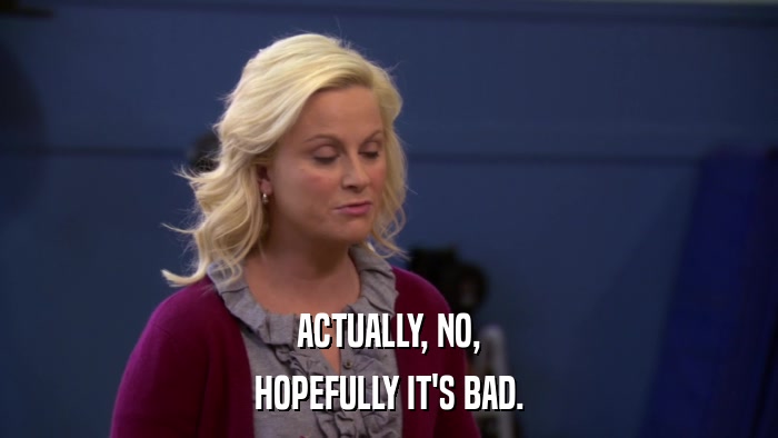 ACTUALLY, NO, HOPEFULLY IT'S BAD. 