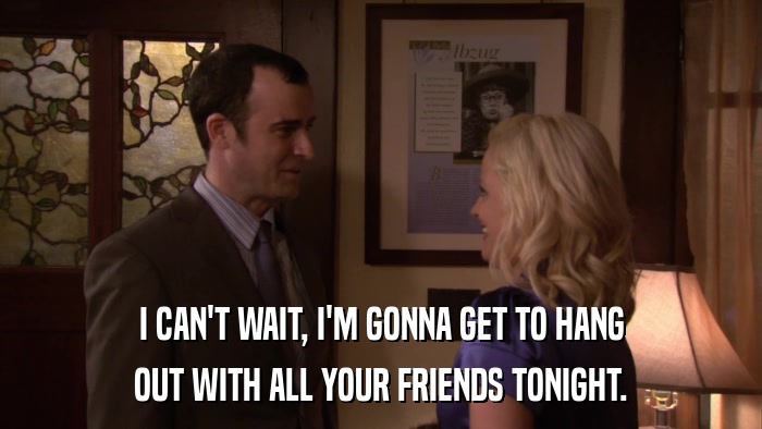 I CAN'T WAIT, I'M GONNA GET TO HANG OUT WITH ALL YOUR FRIENDS TONIGHT. 